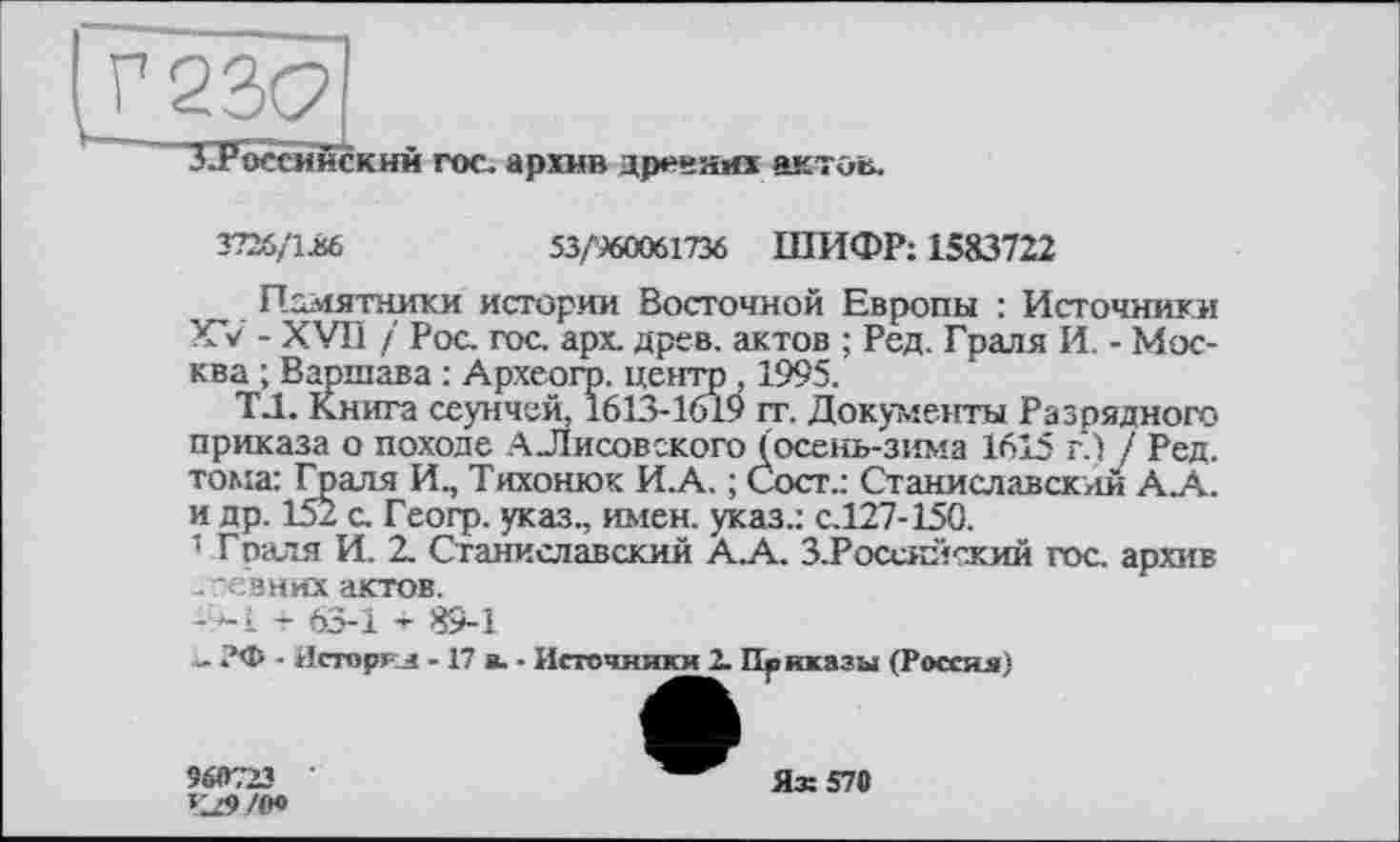 ﻿3726/івб	53/960061736 ШИФР: 1583722
П^іятники истории Восточной Европы : Источники XV - XVII / Рос. гос. арх. древ, актов ; Ред. Граля И. - Москва ; Варшава : Археогр. центр , 1995.
Т.1. Книга сеунчей, 1613-1619 гт. Документы Разрядного приказа о походе А Лисовского (осень-зима 1615 г.) 7 Ред. тома: Граля И., Тихонюк И. А. ; Сост.: Станиславский А А. и др. 152 с. Геогр. указ., имен, указ.: с.127-150.
1 Граля И. 2. Станиславский АА. З.Россяйский гос. архив .ревних актов.
-'9-І - 63-1 + 89-1
л. ?Ф ■ Дсторкл -17 в. • Источники 2. Приказы (Россия)
960723	Ях 570
Чй>/о»